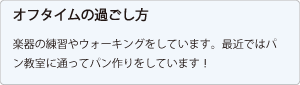 オフタイムの過ごし方：楽器の練習やウォーキングをしています。
													最近ではパン教室に通ってパン作りをしています！