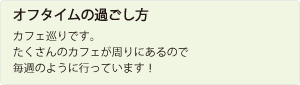 オフタイムの過ごし方：カフェ巡りです。たくさんのカフェが周りにあるので、毎週のように行っています。