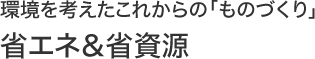 環境を考えたこれからの「ものづくり」“省エネ＆省資源”