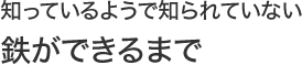 知っているようで知られていない“鉄ができるまで”